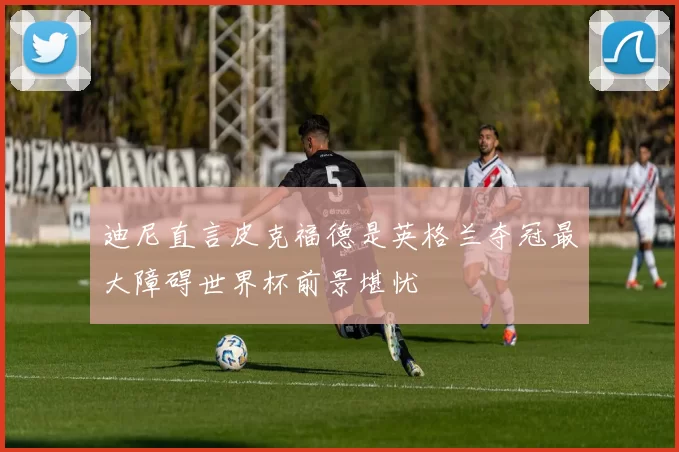 迪尼直言皮克福德是英格兰夺冠最大障碍世界杯前景堪忧