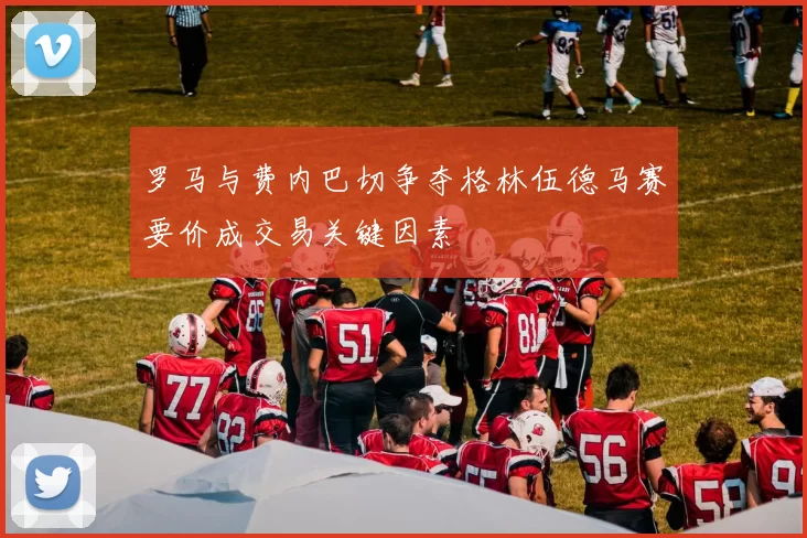 罗马与费内巴切争夺格林伍德马赛要价成交易关键因素