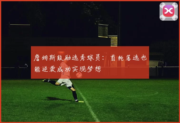 詹姆斯鼓励选秀球员：首轮落选也能逆袭成功实现梦想