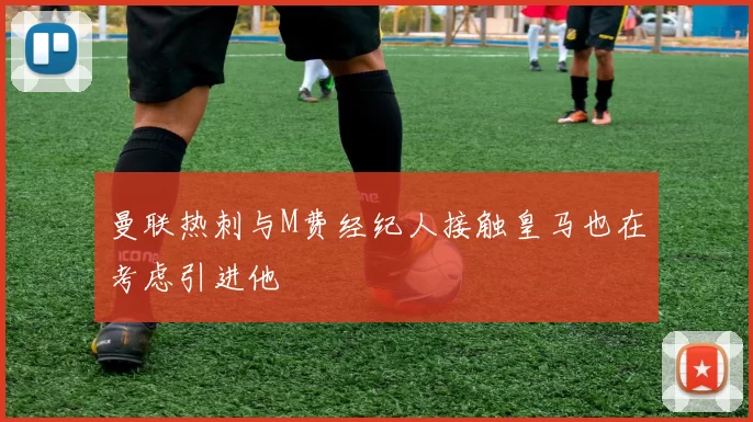 曼联热刺与M费经纪人接触皇马也在考虑引进他