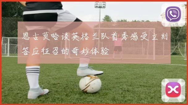 恩古莫哈谈英格兰队首秀感受立刻答应征召的奇妙体验
