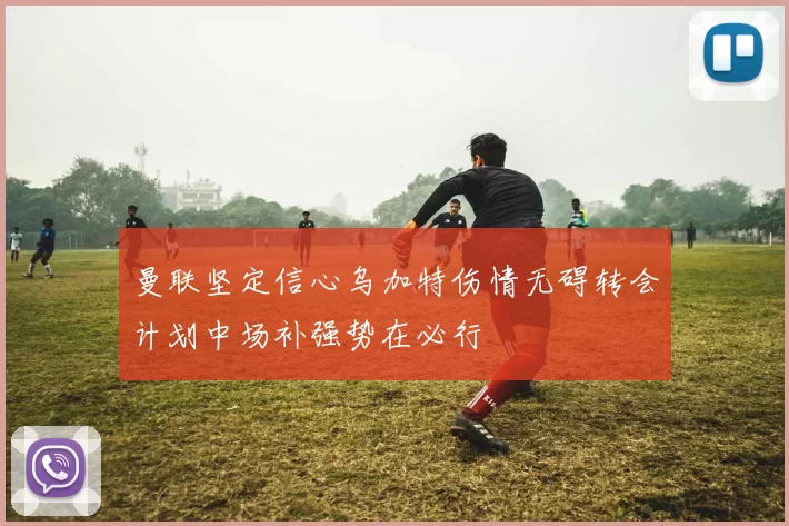 曼联坚定信心乌加特伤情无碍转会计划中场补强势在必行