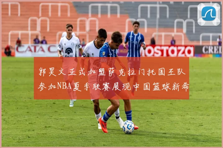 郭昊文正式加盟萨克拉门托国王队参加NBA夏季联赛展现中国篮球新希望